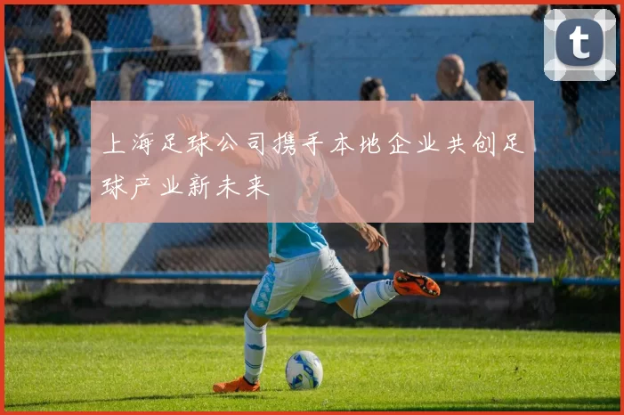 上海足球公司携手本地企业共创足球产业新未来