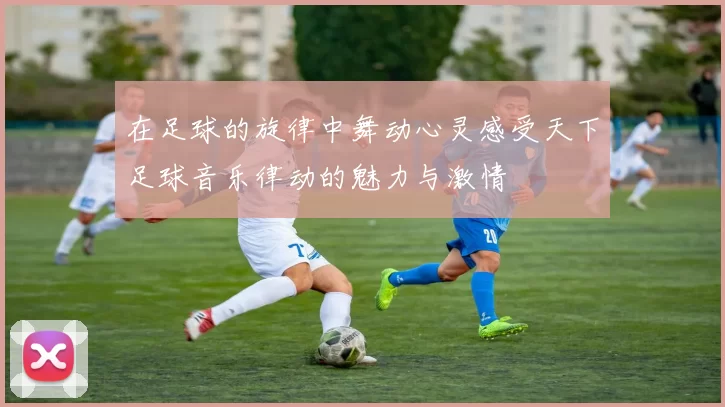 在足球的旋律中舞动心灵感受天下足球音乐律动的魅力与激情