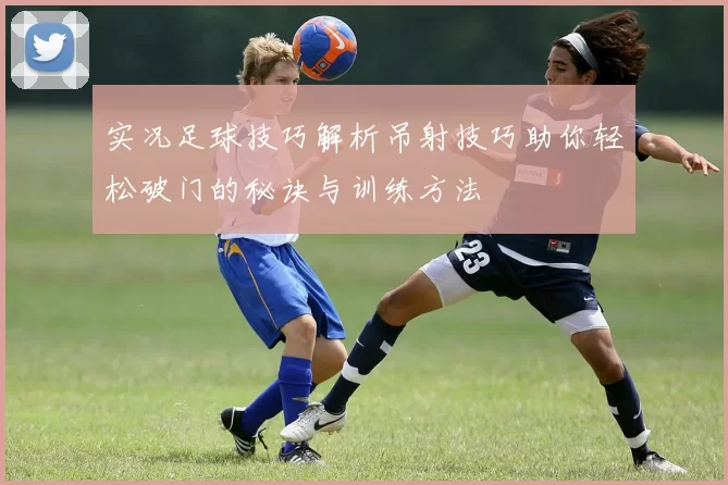实况足球技巧解析吊射技巧助你轻松破门的秘诀与训练方法